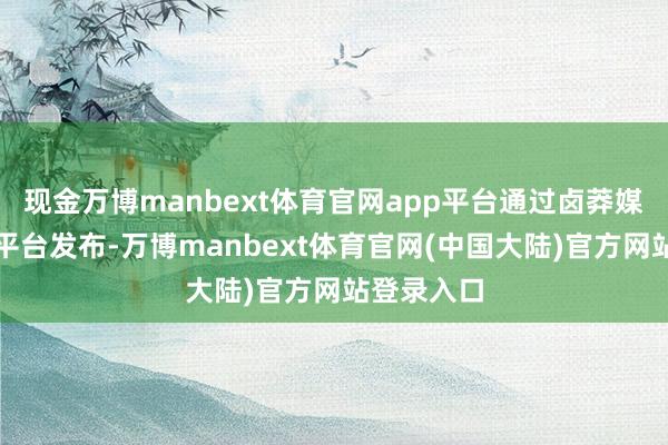 现金万博manbext体育官网app平台通过卤莽媒体和行业平台发布-万博manbext体育官网(中国大陆)官方网站登录入口