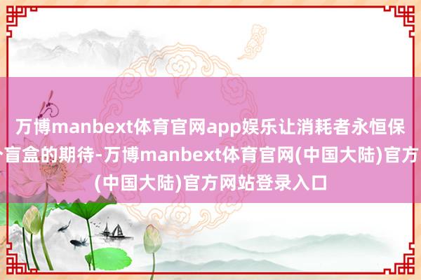 万博manbext体育官网app娱乐让消耗者永恒保持着对下一个盲盒的期待-万博manbext体育官网(中国大陆)官方网站登录入口