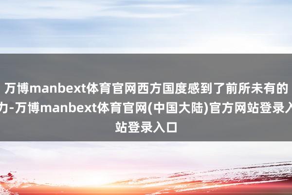 万博manbext体育官网西方国度感到了前所未有的压力-万博manbext体育官网(中国大陆)官方网站登录入口