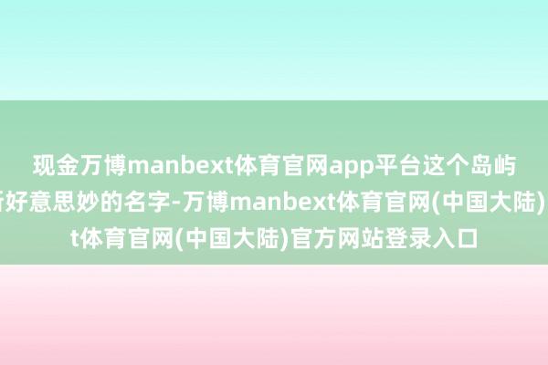 现金万博manbext体育官网app平台这个岛屿便被他赋予了如斯好意思妙的名字-万博manbext体育官网(中国大陆)官方网站登录入口