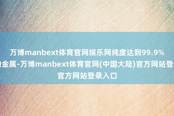 万博manbext体育官网娱乐网纯度达到99.9%以上的金属-万博manbext体育官网(中国大陆)官方网站登录入口