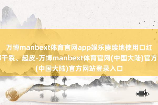 万博manbext体育官网app娱乐赓续地使用口红可能导致唇部干裂、起皮-万博manbext体育官网(中国大陆)官方网站登录入口