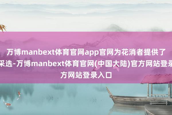 万博manbext体育官网app官网为花消者提供了多种采选-万博manbext体育官网(中国大陆)官方网站登录入口