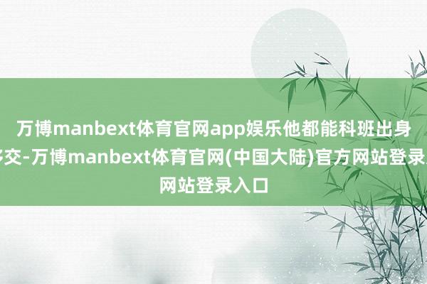 万博manbext体育官网app娱乐他都能科班出身地移交-万博manbext体育官网(中国大陆)官方网站登录入口