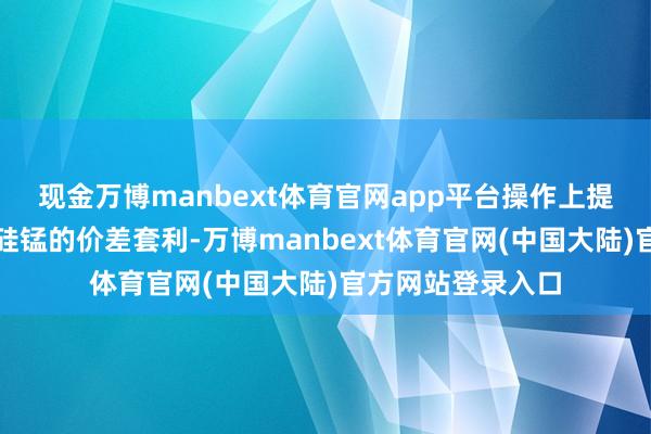 现金万博manbext体育官网app平台操作上提议探究空硅铁多硅锰的价差套利-万博manbext体育官网(中国大陆)官方网站登录入口