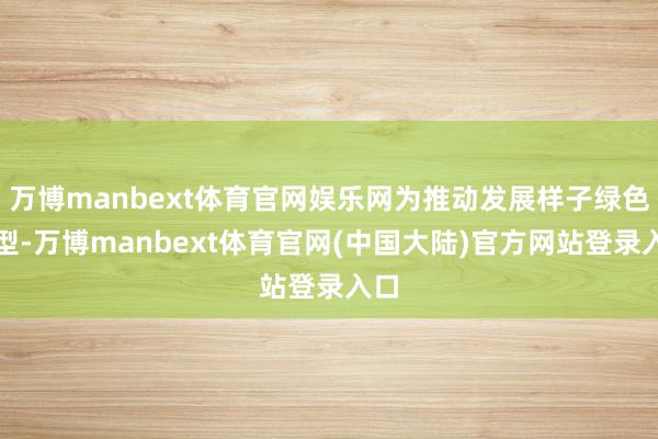 万博manbext体育官网娱乐网为推动发展样子绿色转型-万博manbext体育官网(中国大陆)官方网站登录入口