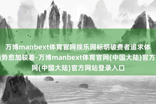 万博manbext体育官网娱乐网标明破费者追求体验丰富度的趋势愈加较着-万博manbext体育官网(中国大陆)官方网站登录入口