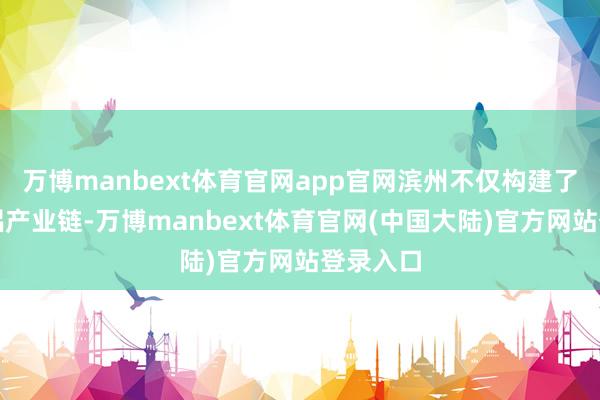 万博manbext体育官网app官网滨州不仅构建了完整的铝产业链-万博manbext体育官网(中国大陆)官方网站登录入口