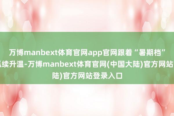 万博manbext体育官网app官网跟着“暑期档”旅游的抓续升温-万博manbext体育官网(中国大陆)官方网站登录入口