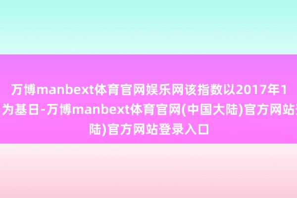 万博manbext体育官网娱乐网该指数以2017年12月29日为基日-万博manbext体育官网(中国大陆)官方网站登录入口