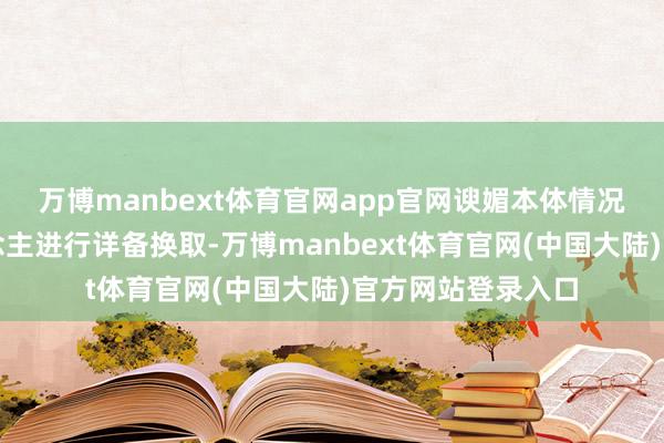 万博manbext体育官网app官网谀媚本体情况与继续细密东说念主进行详备换取-万博manbext体育官网(中国大陆)官方网站登录入口