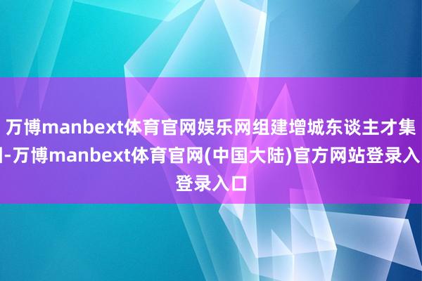 万博manbext体育官网娱乐网组建增城东谈主才集团-万博manbext体育官网(中国大陆)官方网站登录入口