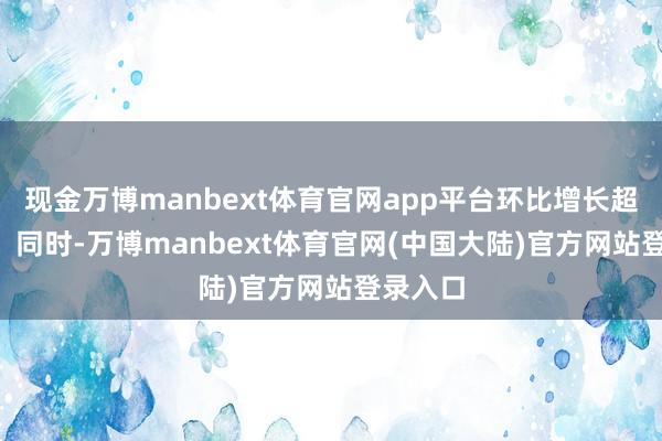 现金万博manbext体育官网app平台环比增长超168%；同时-万博manbext体育官网(中国大陆)官方网站登录入口