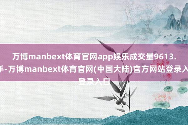 万博manbext体育官网app娱乐成交量9613.0手-万博manbext体育官网(中国大陆)官方网站登录入口