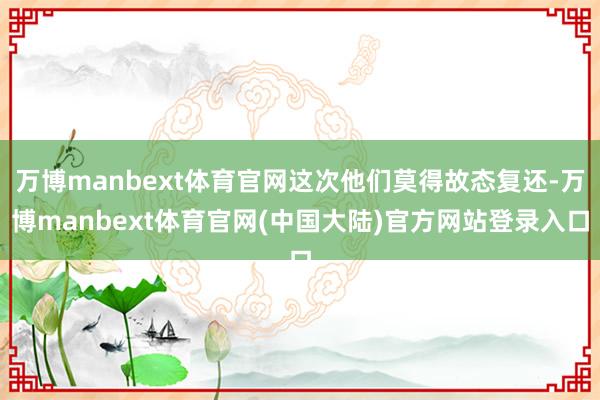 万博manbext体育官网这次他们莫得故态复还-万博manbext体育官网(中国大陆)官方网站登录入口