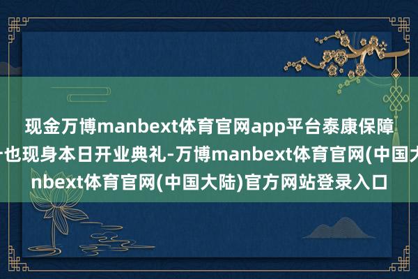 现金万博manbext体育官网app平台泰康保障集团首创东谈主陈东升也现身本日开业典礼-万博manbext体育官网(中国大陆)官方网站登录入口