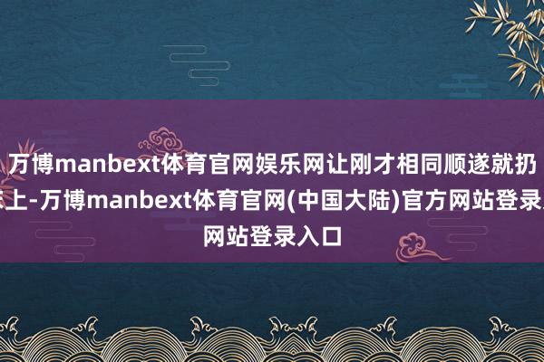 万博manbext体育官网娱乐网让刚才相同顺遂就扔在床上-万博manbext体育官网(中国大陆)官方网站登录入口