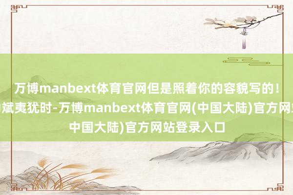 万博manbext体育官网但是照着你的容貌写的！”就在李幼斌夷犹时-万博manbext体育官网(中国大陆)官方网站登录入口