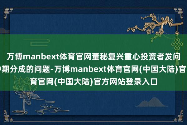 万博manbext体育官网董秘复兴重心投资者发问与复兴：对于中期分成的问题-万博manbext体育官网(中国大陆)官方网站登录入口