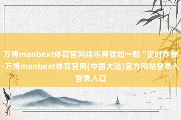 万博manbext体育官网娱乐网犹如一颗“定时炸弹”-万博manbext体育官网(中国大陆)官方网站登录入口