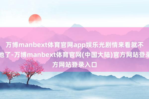 万博manbext体育官网app娱乐光剧情来看就不可爱他了-万博manbext体育官网(中国大陆)官方网站登录入口