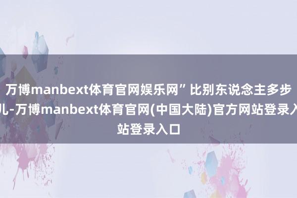 万博manbext体育官网娱乐网”比别东说念主多步碾儿-万博manbext体育官网(中国大陆)官方网站登录入口