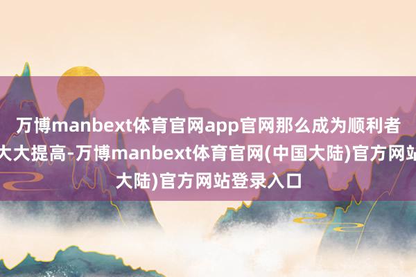 万博manbext体育官网app官网那么成为顺利者的概率就大大提高-万博manbext体育官网(中国大陆)官方网站登录入口