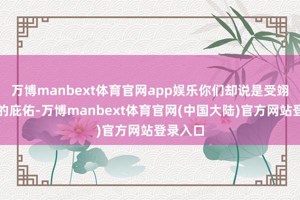 万博manbext体育官网app娱乐你们却说是受翊王殿下的庇佑-万博manbext体育官网(中国大陆)官方网站登录入口