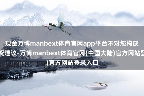 现金万博manbext体育官网app平台不对您构成任何投资建议-万博manbext体育官网(中国大陆)官方网站登录入口