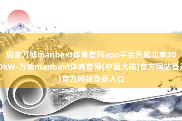 现金万博manbext体育官网app平台升起功率300-320kW-万博manbext体育官网(中国大陆)官方网站登录入口