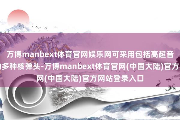 万博manbext体育官网娱乐网可采用包括高超音速弹头在内的多种核弹头-万博manbext体育官网(中国大陆)官方网站登录入口