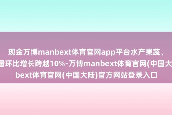 现金万博manbext体育官网app平台水产果蔬、安静户外等居品订单量环比增长跨越10%-万博manbext体育官网(中国大陆)官方网站登录入口