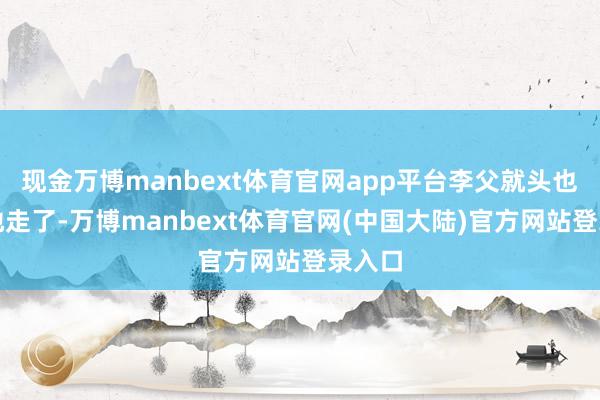 现金万博manbext体育官网app平台李父就头也不回地走了-万博manbext体育官网(中国大陆)官方网站登录入口