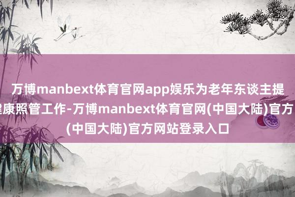 万博manbext体育官网app娱乐为老年东谈主提供全标的的健康照管工作-万博manbext体育官网(中国大陆)官方网站登录入口