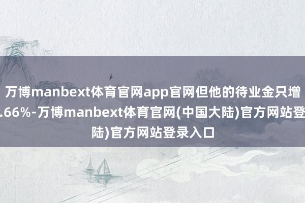 万博manbext体育官网app官网但他的待业金只增多了 4.66%-万博manbext体育官网(中国大陆)官方网站登录入口