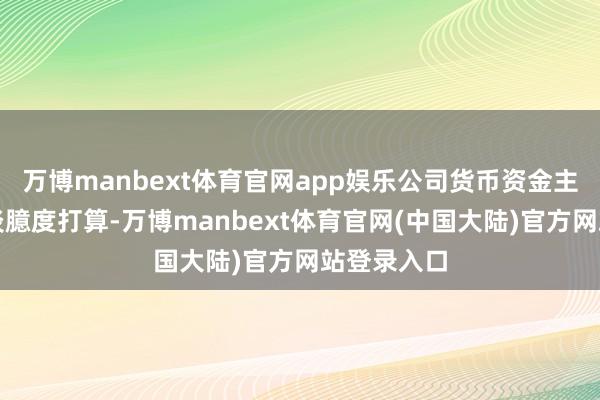 万博manbext体育官网app娱乐公司货币资金主要用于平淡臆度打算-万博manbext体育官网(中国大陆)官方网站登录入口