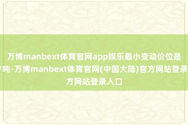 万博manbext体育官网app娱乐最小变动价位是1元/吨-万博manbext体育官网(中国大陆)官方网站登录入口