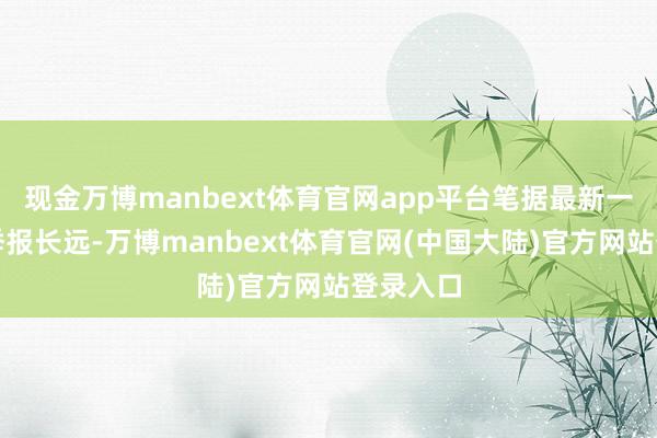 现金万博manbext体育官网app平台笔据最新一期基金季报长远-万博manbext体育官网(中国大陆)官方网站登录入口