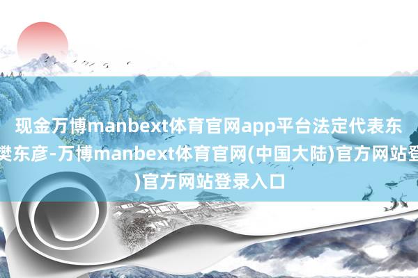 现金万博manbext体育官网app平台法定代表东谈主为樊东彦-万博manbext体育官网(中国大陆)官方网站登录入口