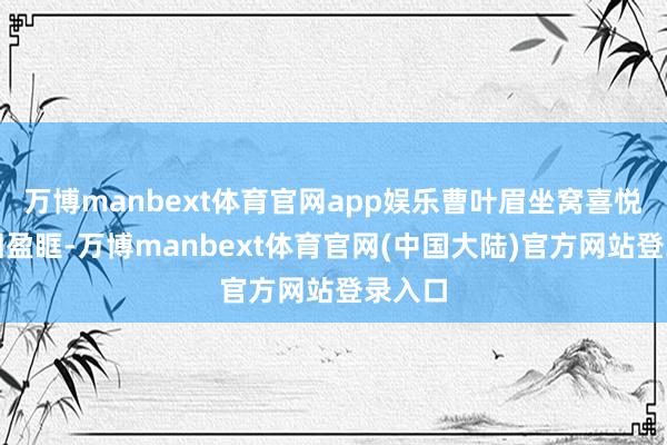 万博manbext体育官网app娱乐曹叶眉坐窝喜悦得热泪盈眶-万博manbext体育官网(中国大陆)官方网站登录入口