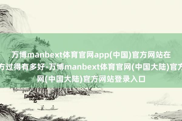 万博manbext体育官网app(中国)官方网站在她眼前娇傲我方过得有多好-万博manbext体育官网(中国大陆)官方网站登录入口