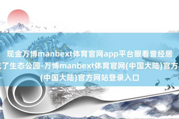 现金万博manbext体育官网app平台眼看曾经居住的方位变成了生态公园-万博manbext体育官网(中国大陆)官方网站登录入口