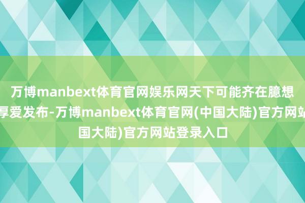 万博manbext体育官网娱乐网天下可能齐在臆想何时材干厚爱发布-万博manbext体育官网(中国大陆)官方网站登录入口