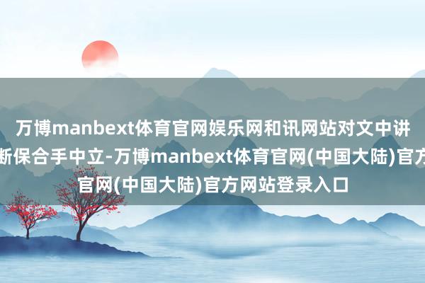 万博manbext体育官网娱乐网和讯网站对文中讲明、不雅点判断保合手中立-万博manbext体育官网(中国大陆)官方网站登录入口