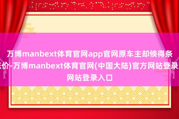 万博manbext体育官网app官网原车主却倏得条目涨价-万博manbext体育官网(中国大陆)官方网站登录入口