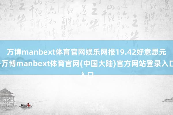 万博manbext体育官网娱乐网报19.42好意思元-万博manbext体育官网(中国大陆)官方网站登录入口