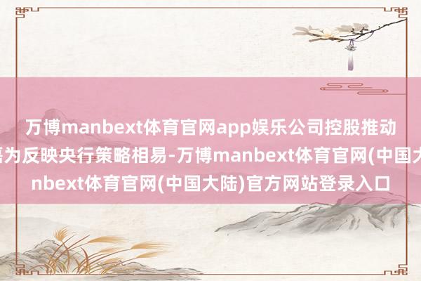 万博manbext体育官网app娱乐公司控股推动、骨子按捺东谈主金磊为反映央行策略相易-万博manbext体育官网(中国大陆)官方网站登录入口