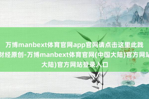 万博manbext体育官网app官网请点击这里此践诺为第一财经原创-万博manbext体育官网(中国大陆)官方网站登录入口