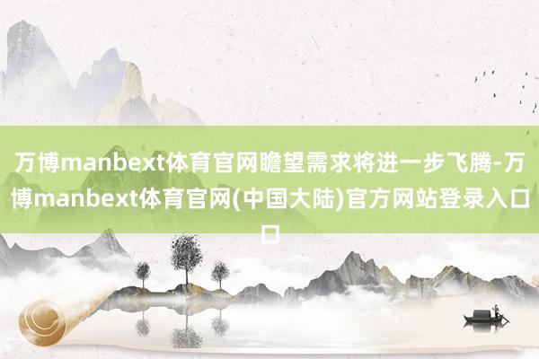 万博manbext体育官网瞻望需求将进一步飞腾-万博manbext体育官网(中国大陆)官方网站登录入口