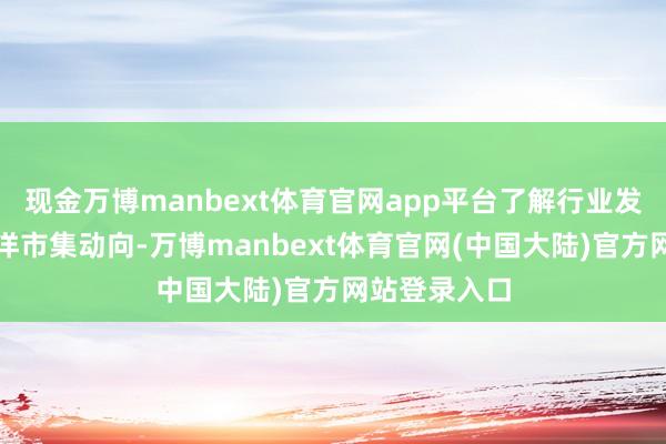 现金万博manbext体育官网app平台了解行业发展趋势和外洋市集动向-万博manbext体育官网(中国大陆)官方网站登录入口